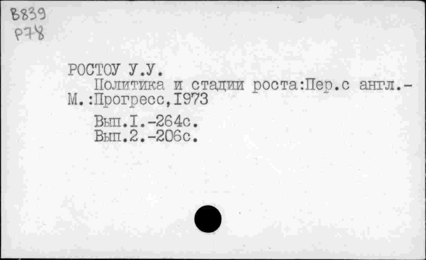 ﻿
РОСТОУ У.У.
Политика и стадии роста:Пер.с англ. М. Шрогресс,1973
Выл.1.-264с.
Вып.2.-206с.